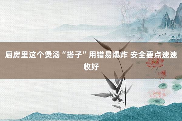 厨房里这个煲汤“搭子”用错易爆炸 安全要点速速收好