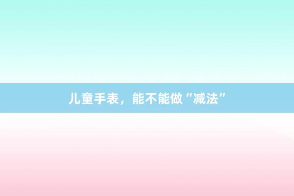儿童手表，能不能做“减法”