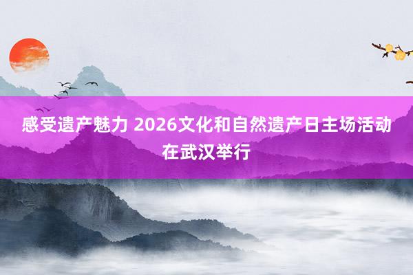 感受遗产魅力 2026文化和自然遗产日主场活动在武汉举行