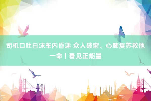 司机口吐白沫车内昏迷 众人破窗、心肺复苏救他一命｜看见正能量