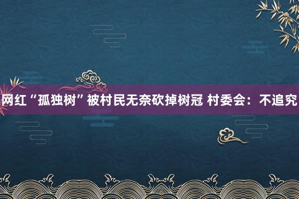 网红“孤独树”被村民无奈砍掉树冠 村委会：不追究