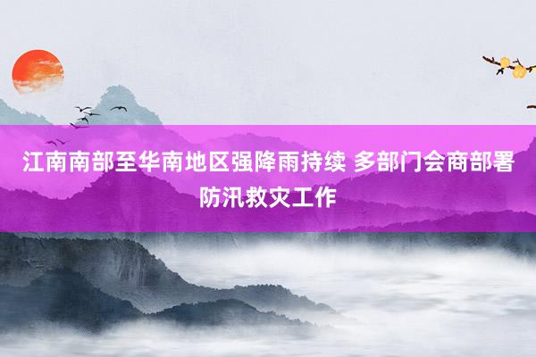 江南南部至华南地区强降雨持续 多部门会商部署防汛救灾工作