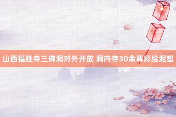 山西福胜寺三佛洞对外开放 洞内存30余尊彩绘泥塑