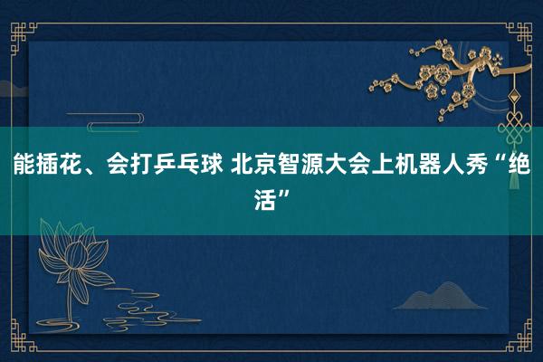 能插花、会打乒乓球 北京智源大会上机器人秀“绝活”