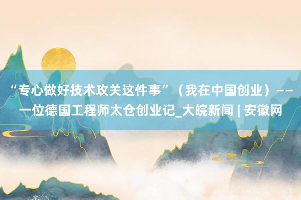 “专心做好技术攻关这件事”（我在中国创业）——一位德国工程师太仓创业记_大皖新闻 | 安徽网