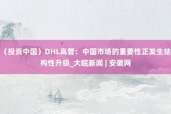 （投资中国）DHL高管：中国市场的重要性正发生结构性升级_大皖新闻 | 安徽网
