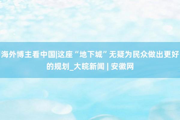 海外博主看中国|这座“地下城”无疑为民众做出更好的规划_大皖新闻 | 安徽网