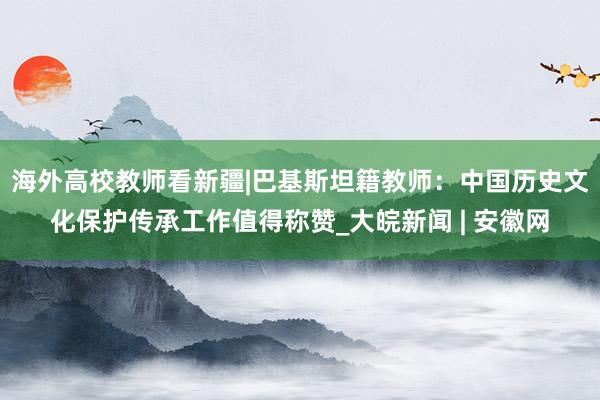 海外高校教师看新疆|巴基斯坦籍教师：中国历史文化保护传承工作值得称赞_大皖新闻 | 安徽网