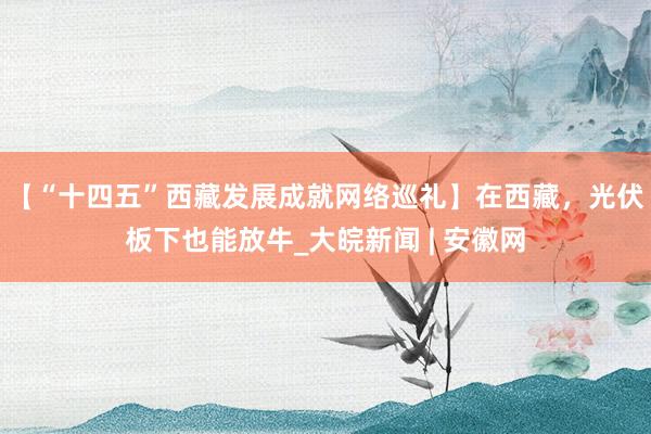【“十四五”西藏发展成就网络巡礼】在西藏，光伏板下也能放牛_大皖新闻 | 安徽网