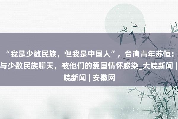 “我是少数民族，但我是中国人”，台湾青年苏恒：在新疆与少数民族聊天，被他们的爱国情怀感染_大皖新闻 | 安徽网