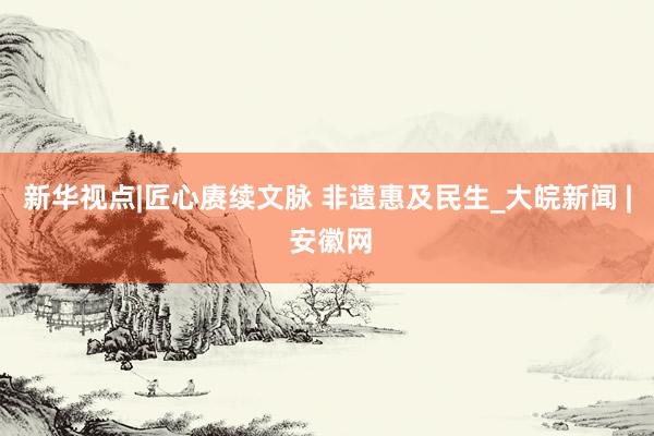 新华视点|匠心赓续文脉 非遗惠及民生_大皖新闻 | 安徽网