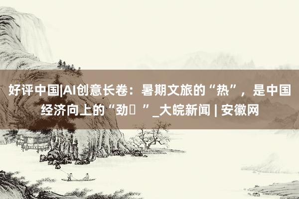 好评中国|AI创意长卷：暑期文旅的“热”，是中国经济向上的“劲​”_大皖新闻 | 安徽网