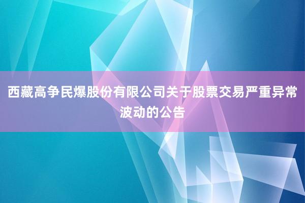 西藏高争民爆股份有限公司关于股票交易严重异常波动的公告