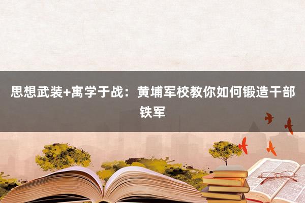 思想武装+寓学于战：黄埔军校教你如何锻造干部铁军