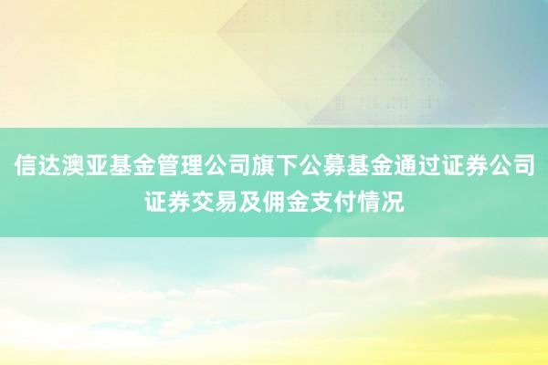 信达澳亚基金管理公司旗下公募基金通过证券公司证券交易及佣金支付情况