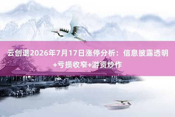 云创退2026年7月17日涨停分析：信息披露透明+亏损收窄+游资炒作