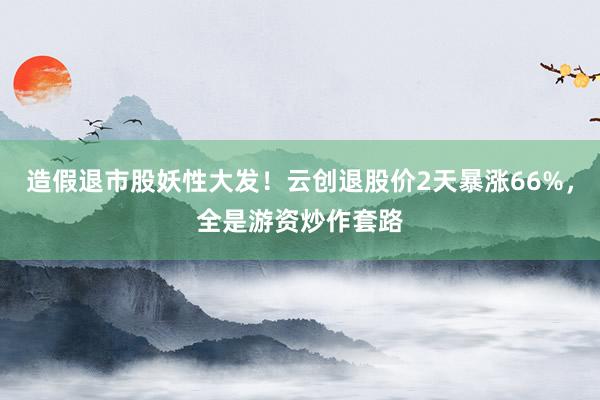 造假退市股妖性大发！云创退股价2天暴涨66%，全是游资炒作套路