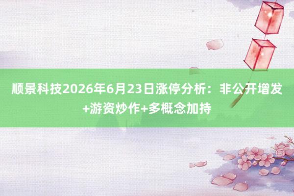 顺景科技2026年6月23日涨停分析：非公开增发+游资炒作+多概念加持