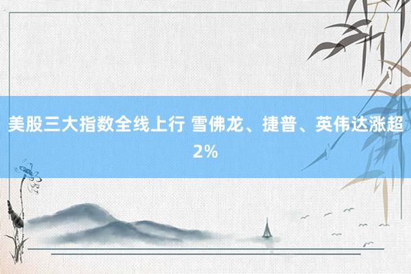 美股三大指数全线上行 雪佛龙、捷普、英伟达涨超2%