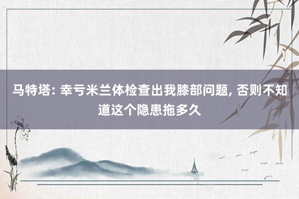 马特塔: 幸亏米兰体检查出我膝部问题, 否则不知道这个隐患拖多久
