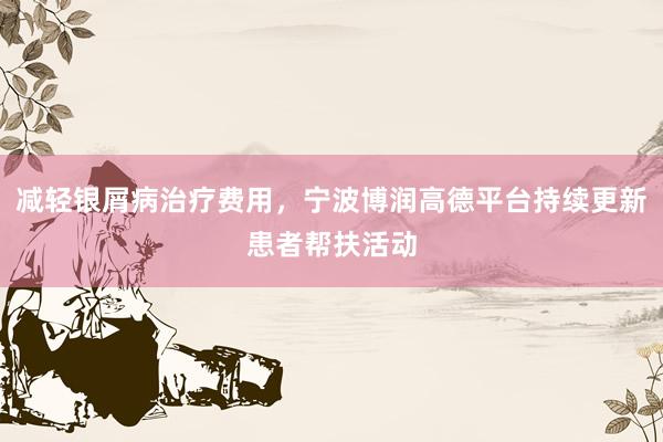 减轻银屑病治疗费用，宁波博润高德平台持续更新患者帮扶活动
