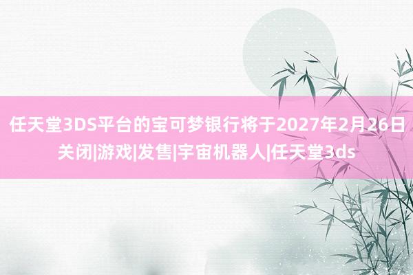 任天堂3DS平台的宝可梦银行将于2027年2月26日关闭|游戏|发售|宇宙机器人|任天堂3ds