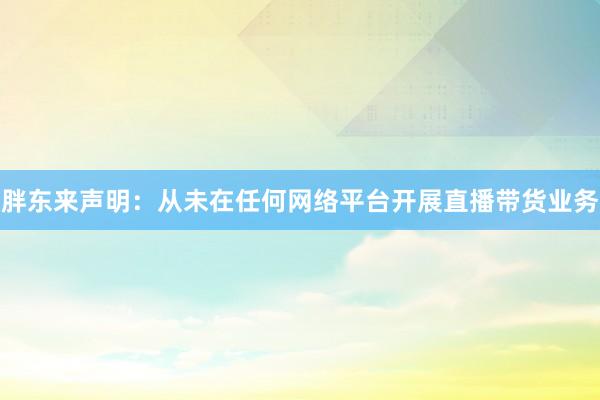 胖东来声明：从未在任何网络平台开展直播带货业务