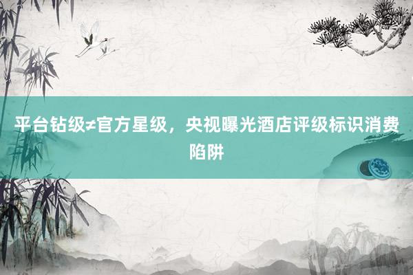 平台钻级≠官方星级，央视曝光酒店评级标识消费陷阱