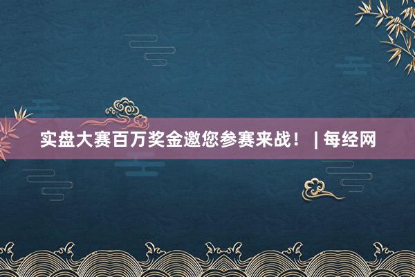 实盘大赛百万奖金邀您参赛来战！ | 每经网