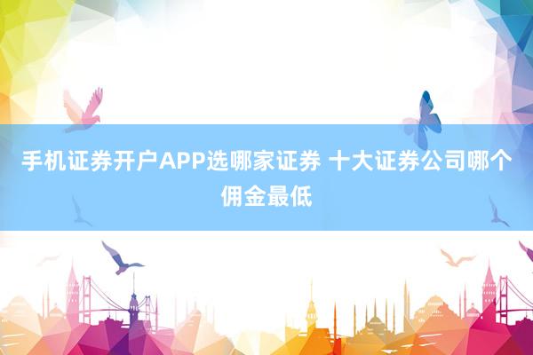 手机证券开户APP选哪家证券 十大证券公司哪个佣金最低