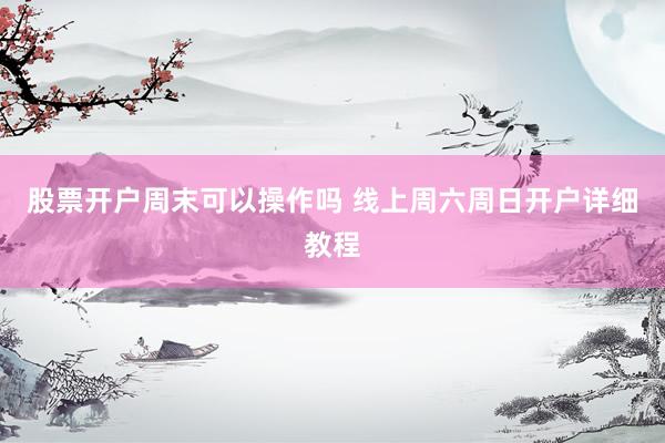 股票开户周末可以操作吗 线上周六周日开户详细教程