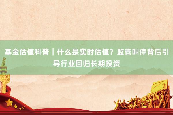 基金估值科普｜什么是实时估值？监管叫停背后引导行业回归长期投资