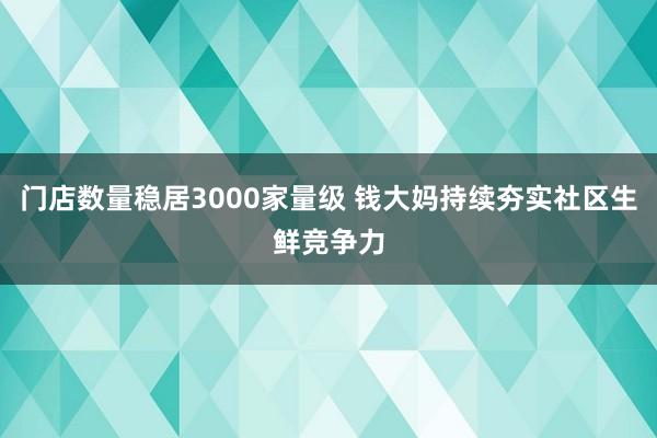 门店数量稳居3000家量级 钱大妈持续夯实社区生鲜竞争力