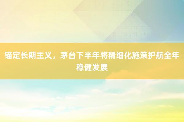 锚定长期主义，茅台下半年将精细化施策护航全年稳健发展