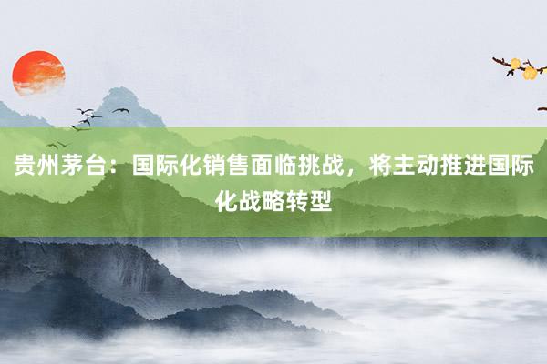 贵州茅台：国际化销售面临挑战，将主动推进国际化战略转型