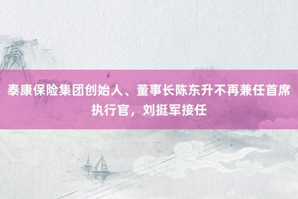 泰康保险集团创始人、董事长陈东升不再兼任首席执行官，刘挺军接任