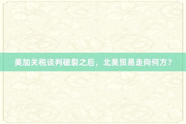 美加关税谈判破裂之后，北美贸易走向何方？