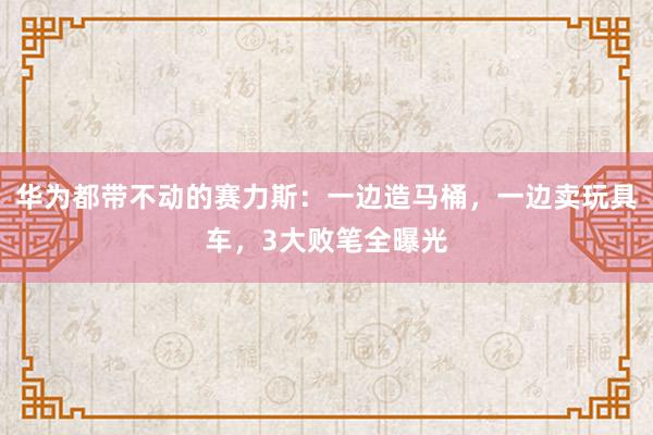 华为都带不动的赛力斯：一边造马桶，一边卖玩具车，3大败笔全曝光