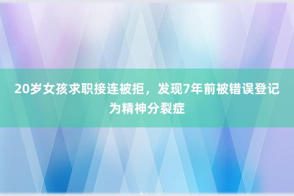 20岁女孩求职接连被拒，发现7年前被错误登记为精神分裂症