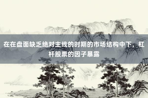 在在盘面缺乏绝对主线的时期的市场结构中下，杠杆股票的因子暴露
