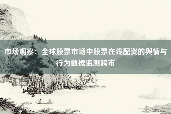 市场观察：全球股票市场中股票在线配资的舆情与行为数据监测跨市