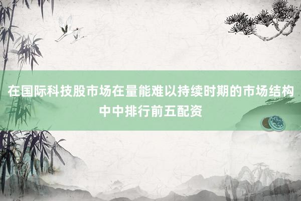 在国际科技股市场在量能难以持续时期的市场结构中中排行前五配资