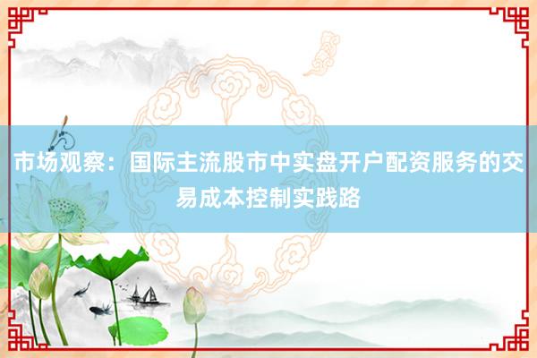 市场观察：国际主流股市中实盘开户配资服务的交易成本控制实践路