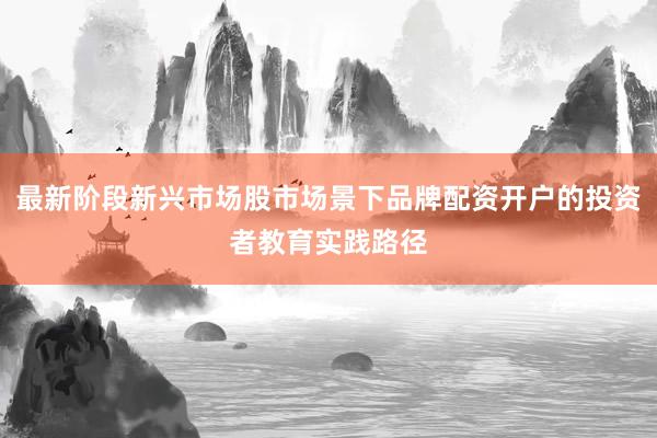 最新阶段新兴市场股市场景下品牌配资开户的投资者教育实践路径