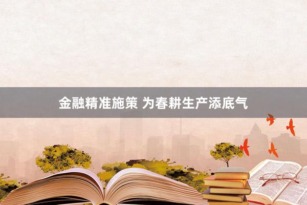 金融精准施策 为春耕生产添底气
