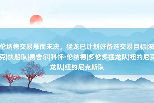 伦纳德交易悬而未决，猛龙已计划好备选交易目标|波特|杰克|快船队|费舍尔|科怀·伦纳德|多伦多猛龙队|纽约尼克斯队