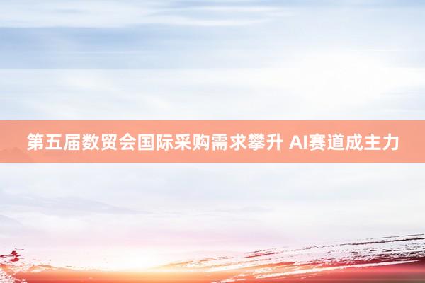 第五届数贸会国际采购需求攀升 AI赛道成主力