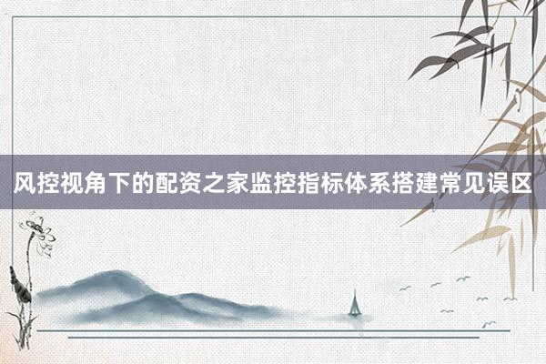 风控视角下的配资之家监控指标体系搭建常见误区