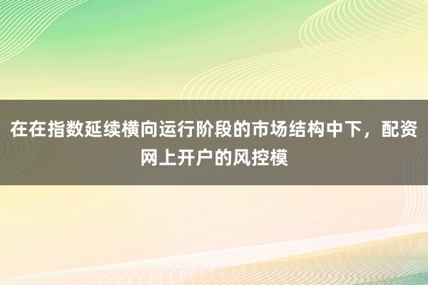 在在指数延续横向运行阶段的市场结构中下，配资网上开户的风控模