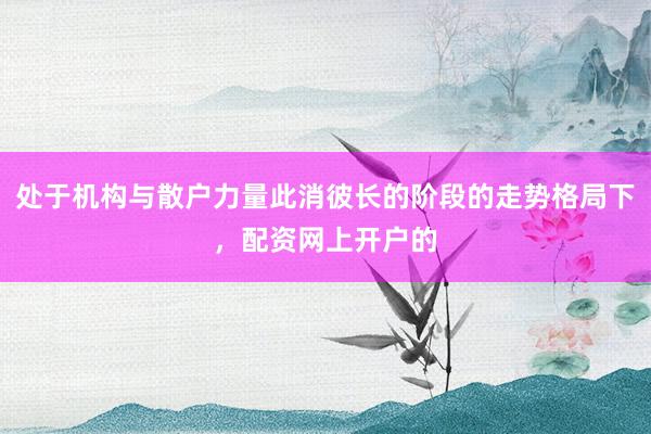 处于机构与散户力量此消彼长的阶段的走势格局下，配资网上开户的